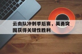 米乐M6体验-云南队冲刺季后赛，英勇突围获得关键性胜利