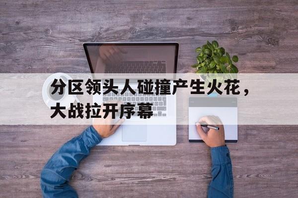 分区领头人碰撞产生火花,大战拉开序幕的简单介绍 分区领头人碰撞产生火花,大战拉开序幕的简单介绍