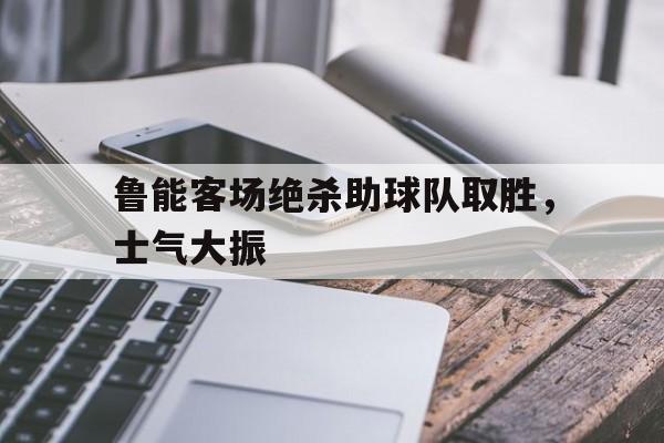 鲁能客场绝杀助球队取胜,士气大振的简单介绍 鲁能客场绝杀助球队取胜,士气大振的简单介绍