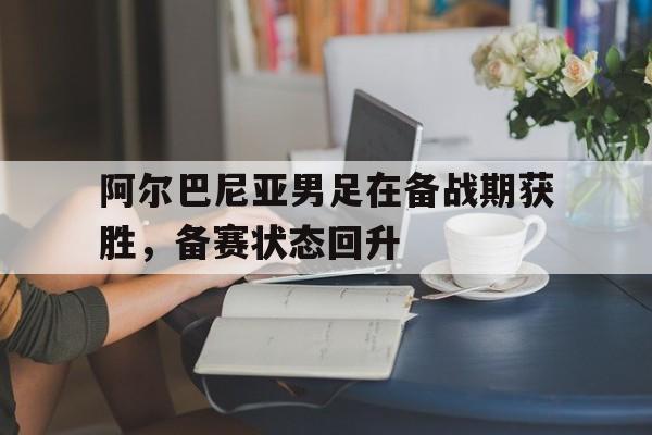 关于阿尔巴尼亚男足在备战期获胜,备赛状态回升的信息 关于阿尔巴尼亚男足在备战期获胜,备赛状态回升的信息