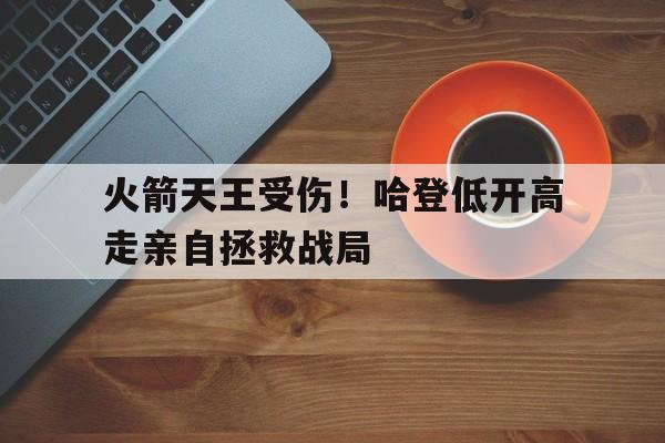 火箭天王受伤!哈登低开高走亲自拯救战局的简单介绍 火箭天王受伤!哈登低开高走亲自拯救战局的简单介绍