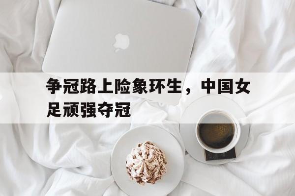 争冠路上险象环生,中国女足顽强夺冠的简单介绍 争冠路上险象环生,中国女足顽强夺冠的简单介绍